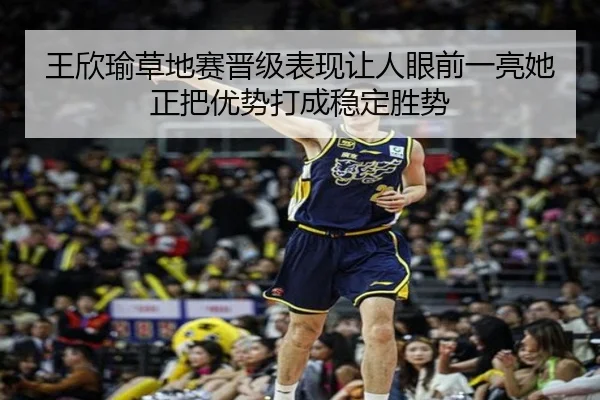 王欣瑜草地赛晋级表现让人眼前一亮她正把优势打成稳定胜势